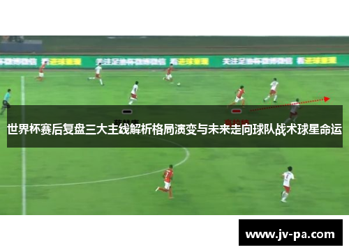 世界杯赛后复盘三大主线解析格局演变与未来走向球队战术球星命运