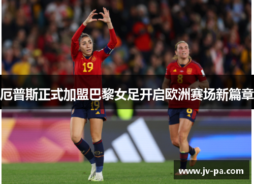 厄普斯正式加盟巴黎女足开启欧洲赛场新篇章