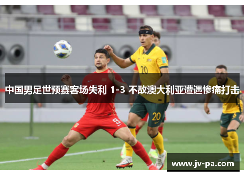 中国男足世预赛客场失利 1-3 不敌澳大利亚遭遇惨痛打击