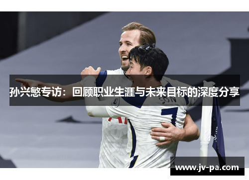 孙兴慜专访:回顾职业生涯与未来目标的深度分享 孙兴慜专访:回顾职业生涯与未来目标的深度分享