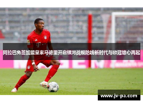 阿拉巴免签加盟皇家马德里开启银河战舰防线新时代与欧冠雄心再起 阿拉巴免签加盟皇家马德里开启银河战舰防线新时代与欧冠雄心再起