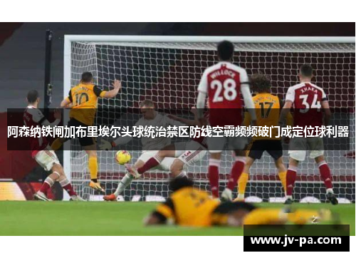 阿森纳铁闸加布里埃尔头球统治禁区防线空霸频频破门成定位球利器 阿森纳铁闸加布里埃尔头球统治禁区防线空霸频频破门成定位球利器