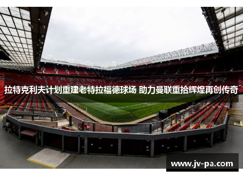 拉特克利夫计划重建老特拉福德球场 助力曼联重拾辉煌再创传奇 拉特克利夫计划重建老特拉福德球场 助力曼联重拾辉煌再创传奇