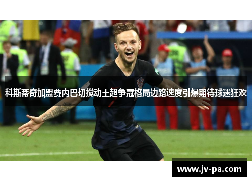 科斯蒂奇加盟费内巴切搅动土超争冠格局边路速度引爆期待球迷狂欢